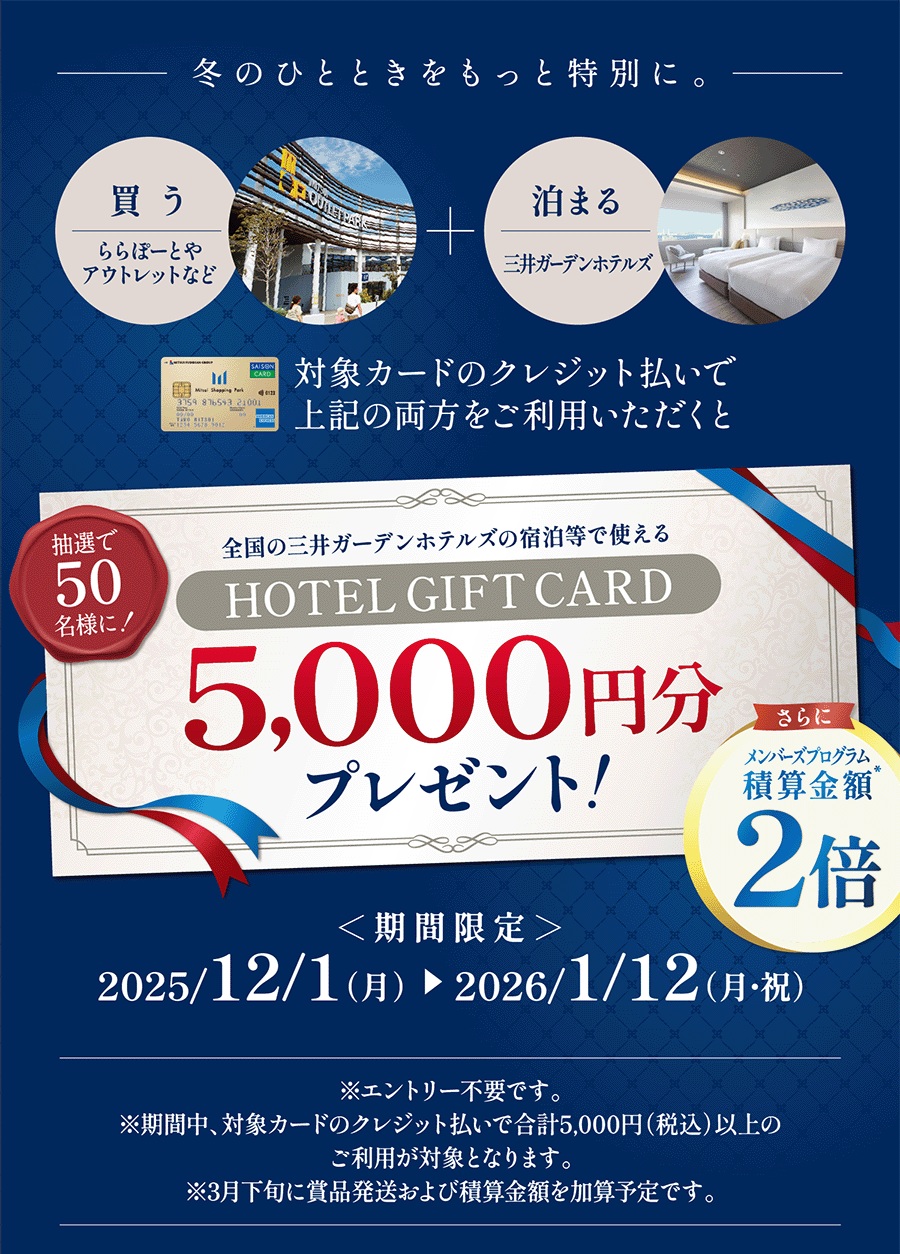 冬のひとときをもっと特別に。買う　ららぽーとやアウトレットなど　泊まる　三井ガーデンホテルズ　対象カードのクレジット払いで上記の両方をご利用いただくと
抽選で50名様に！全国の三井ガーデンホテルズの宿泊等で使えるHOTEL GIFT CARD5,000円分プレゼント！さらにメンバーズプログラム積算金額2倍
＜期間限定＞2025/12/1（月）　2026/1/12（月・祝）※エントリー不要です。※期間中、対象カードのクレジット払いで合計5,000円（税込）以上のご利用が対象となります。※3月下旬に賞品発送および積算金額を加算予定です。