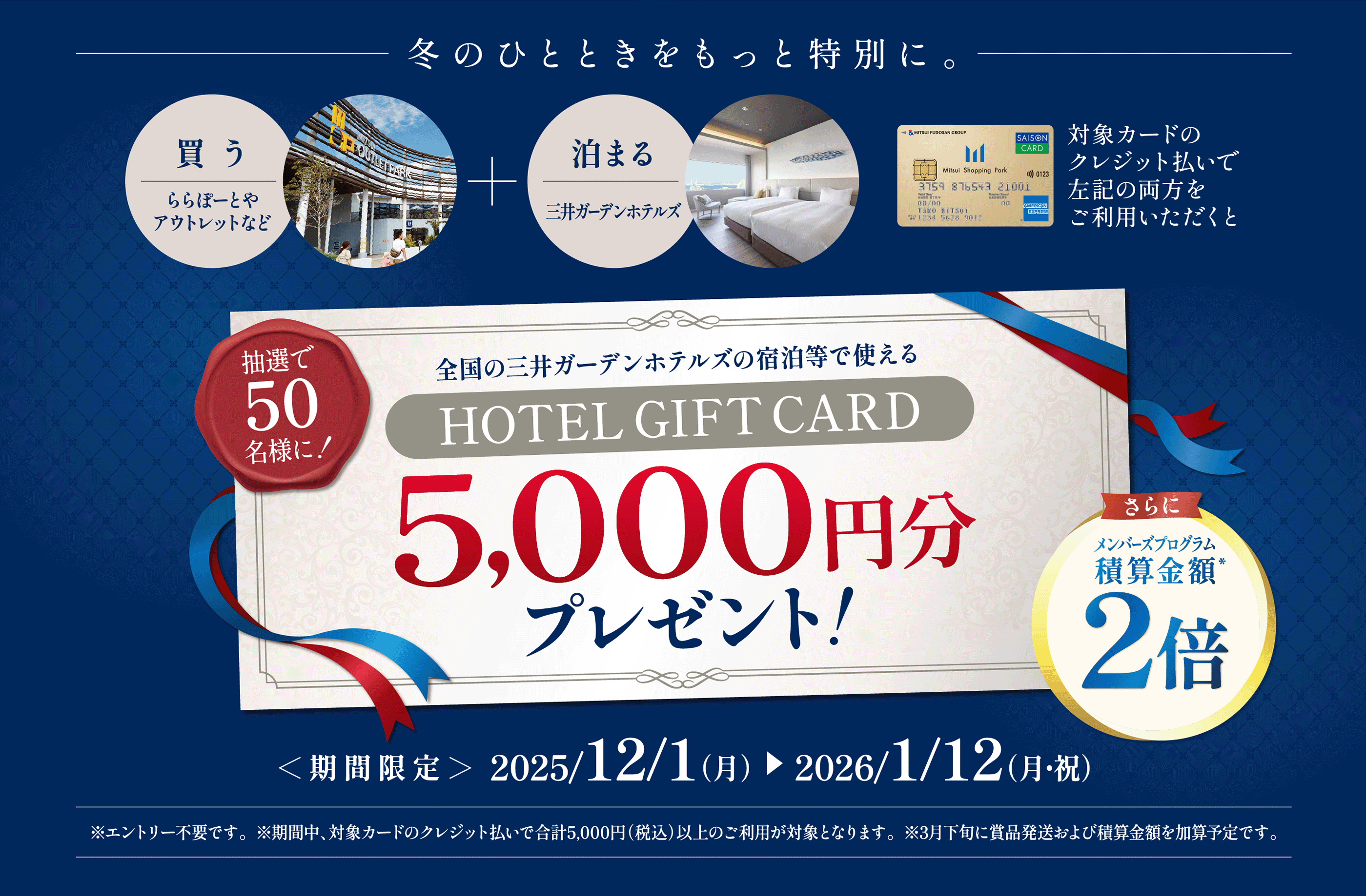 冬のひとときをもっと特別に。買う　ららぽーとやアウトレットなど　泊まる　三井ガーデンホテルズ　対象カードのクレジット払いで上記の両方をご利用いただくと
抽選で50名様に！全国の三井ガーデンホテルズの宿泊等で使えるHOTEL GIFT CARD5,000円分プレゼント！さらにメンバーズプログラム積算金額2倍
＜期間限定＞2025/12/1（月）　2026/1/12（月・祝）※エントリー不要です。※期間中、対象カードのクレジット払いで合計5,000円（税込）以上のご利用が対象となります。※3月下旬に賞品発送および積算金額を加算予定です。