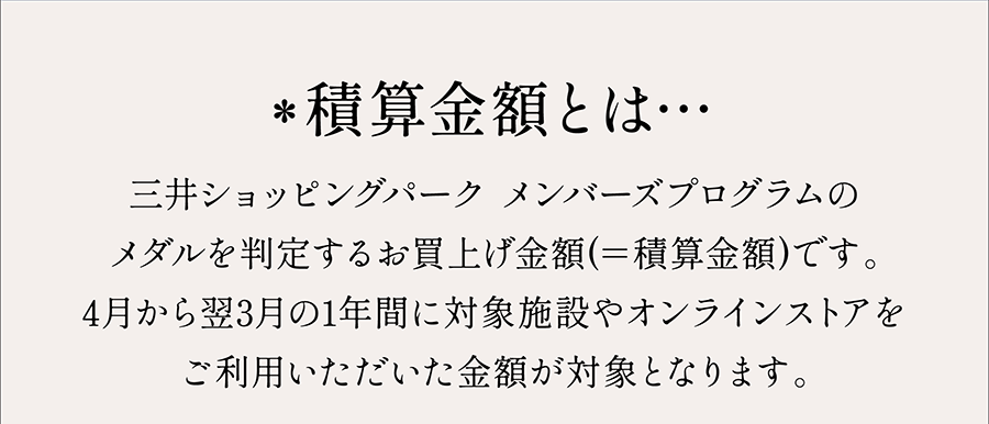 *積算金額とは…三井ショッピングパーク メンバーズプログラムのメダルを判定するお買上げ金額(＝積算金額)です。4月から翌3月の1年間に対象施設やオンラインストアをご利用いただいた金額が対象となります。