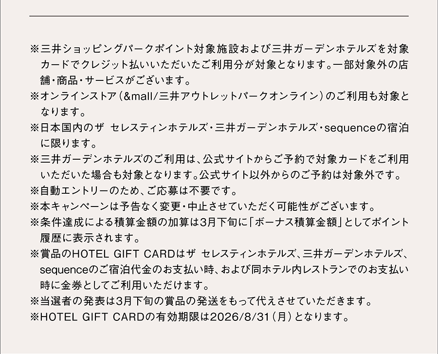 ※三井ショッピングパークポイント対象施設および三井ガーデンホテルズを対象カードでクレジット払いいただいたご利用分が対象となります。一部対象外の店舗・商品・サービスがございます。※オンラインストア（&mall/三井アウトレットパークオンライン）のご利用も対象となります。 ※日本国内のザ セレスティンホテルズ・三井ガーデンホテルズ・sequenceの宿泊に限ります。 ※三井ガーデンホテルズのご利用は、公式サイトからご予約で対象カードをご利用いただいた場合も対象となります。公式サイト以外からのご予約は対象外です。※自動エントリーのため、ご応募は不要です。※本キャンぺーンは予告なく変更・中止させていただく可能性がございます。 ※条件達成による積算金額の加算は3月下旬に「ボーナス積算金額」としてポイント履歴に表示されます。※賞品のHOTEL GIFT CARDはザ セレスティンホテルズ、三井ガーデンホテルズ、sequenceのご宿泊代金のお支払い時、および同ホテル内レストランでのお支払い時に金券としてご利用いただけます。※当選者の発表は3月下旬の賞品の発送をもって代えさせていただきます。※HOTEL GIFT CARDの有効期限は2026/8/31（月）となります。