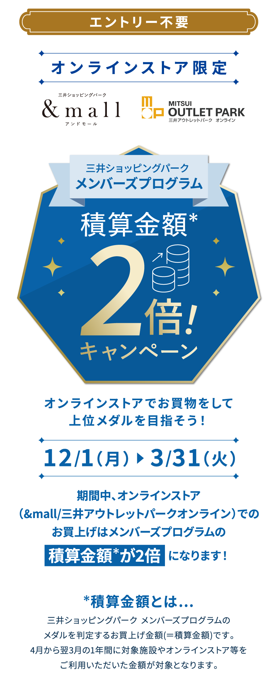 エントリー不要 オンラインストア限定 アンドモール　三井アウトレットパーク　オンライン　三井ショッピングパーク メンバーズプログラム　積算金額*　2倍キャンペーン　オンラインストアでお買物をして上位メダルを目指そう！　12/1（月）　3/31（火）期間中、オンラインストア（&mall/三井アウトレットパークオンライン）でのお買上げはメンバーズプログラムの　積算金額 が2倍  になります！　積算金額とは…　三井ショッピングパーク メンバーズプログラムのメダルを判定するお買上げ金額(＝積算金額)です。4月から翌3月の1年間に対象施設やオンラインストア等をご利用いただいた金額が対象となります。
