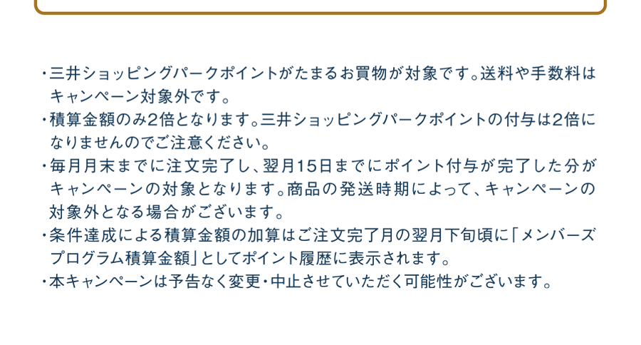 ・三井ショッピングパークポイントがたまるお買物が対象です。送料や手数料はキャンペーン対象外です。・積算金額のみ2倍となります。三井ショッピングパークポイントの付与は2倍になりませんのでご注意ください。・毎月月末までに注文完了し、翌月15日までにポイント付与が完了した分がキャンペーンの対象となります。商品の発送時期によって、キャンペーンの対象外となる場合がございます。・条件達成による積算金額の加算はご注文完了月の翌月下旬頃に「ボーナス積算金額」としてポイント履歴に表示されます。・本キャンぺーンは予告なく変更・中止させていただく可能性がございます。