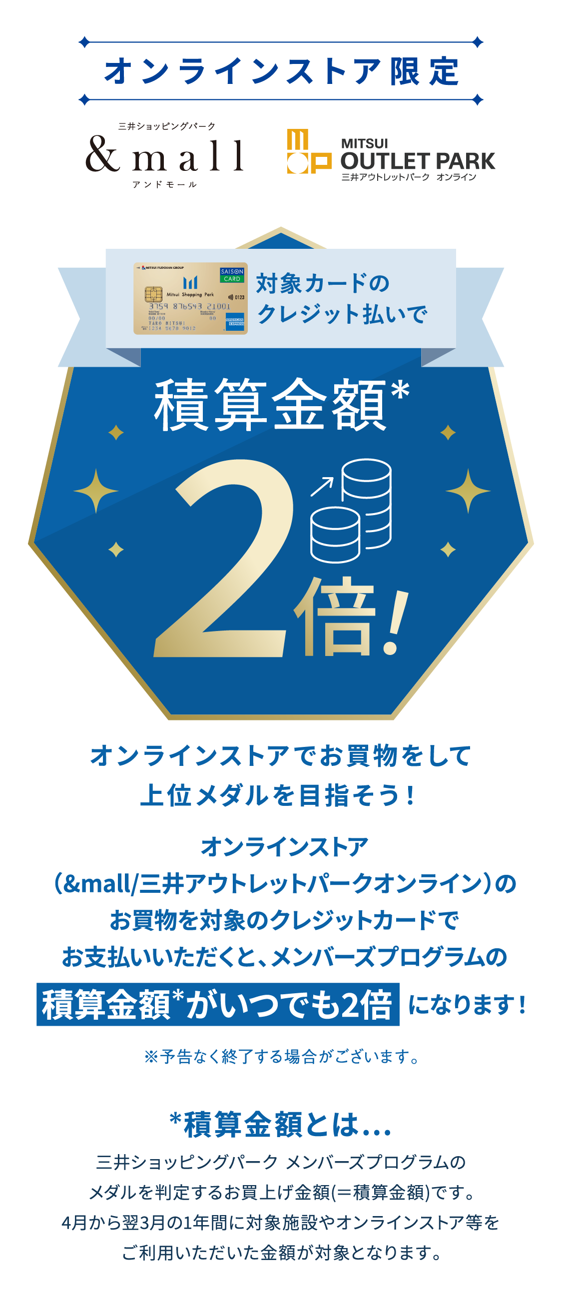 オンラインストア限定 アンドモール　三井アウトレットパーク　オンライン　三井ショッピングパーク メンバーズプログラム　積算金額*　2倍　オンラインストアでお買物をして上位メダルを目指そう！オンラインストア（&mall/三井アウトレットパークオンライン）のお買物を対象カードのクレジット支払いでご利用いただくと、メンバーズプログラムの積算金額 がいつでも2倍  になります！※予告なく終了する場合がございます。積算金額とは…三井ショッピングパーク メンバーズプログラムのメダルを判定するお買上げ金額(＝積算金額)です。4月から翌3月の1年間に対象施設やオンラインストア等をご利用いただいた金額が対象となります。