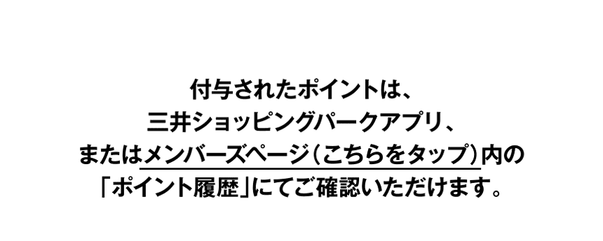 付与されたポイントは、三井ショッピングパークアプリ、またはメンバーズページ（こちらをタップ）内の「ポイント履歴」にてご確認いただけます。