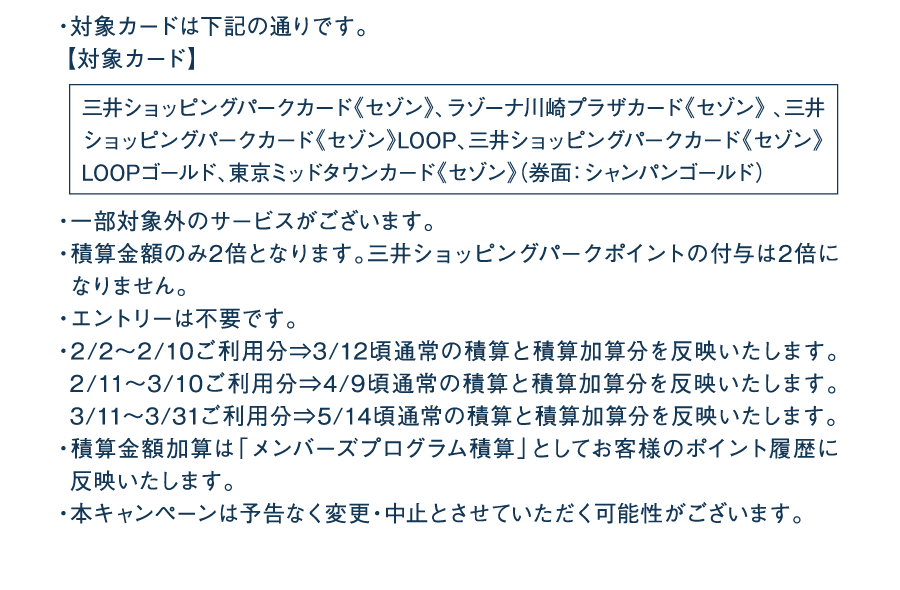 ・対象カードは下記の通りです。【対象カード】三井ショッピングパークカード《セゾン》、ラゾーナ川崎プラザカード《セゾン》 、三井ショッピングパークカード《セゾン》LOOP、三井ショッピングパークカード《セゾン》LOOPゴールド、東京ミッドタウンカード《セゾン》（券面：シャンパンゴールド）・一部対象外のサービスがございます。・積算金額のみ2倍となります。三井ショッピングパークポイントの付与は2倍になりません。・エントリーは不要です。・2/2～2/10ご利用分⇒3/12頃通常の積算と積算加算分を反映いたします。2/11～3/10ご利用分⇒4/9頃通常の積算と積算加算分を反映いたします。3/11～3/31ご利用分⇒5/14頃通常の積算と積算加算分を反映いたします。・積算金額加算は「メンバーズプログラム積算」としてお客様のポイント履歴に反映いたします。・本キャンペーンは予告なく変更・中止とさせていただく可能性がございます。
