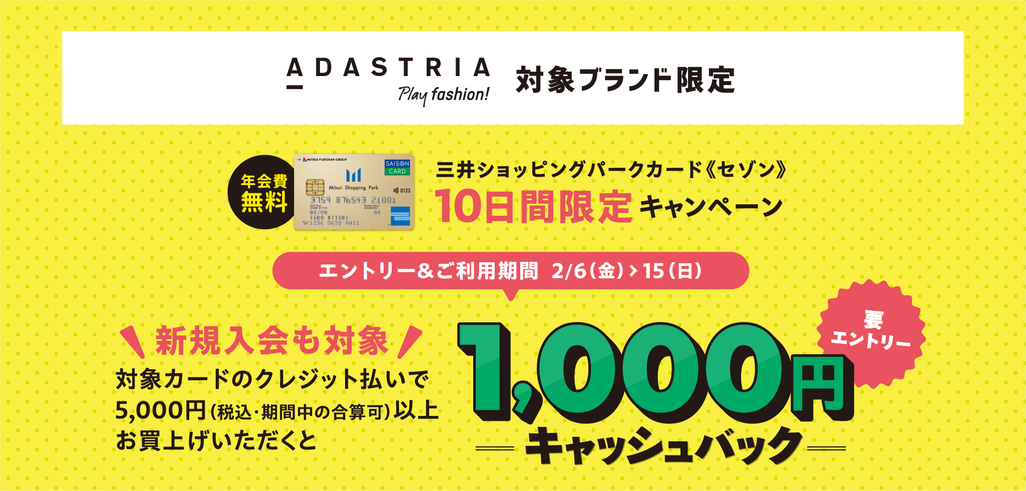 ADASTRIA Play fashion!对象品牌限定免年会费三井购物公园卡<<Saison>> 10天限定活动报名&使用期间2/6 (周五) >15 (周日) 新入会也适用对象用信用卡支付购买5,000日元 (含税・期间内可合计) 以上需要返还1,000日元现金报名
