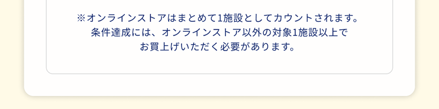 ※オンラインストアはまとめて1施設としてカウントされます。条件達成には、オンラインストア以外の対象1施設以上でお買上げいただく必要があります。