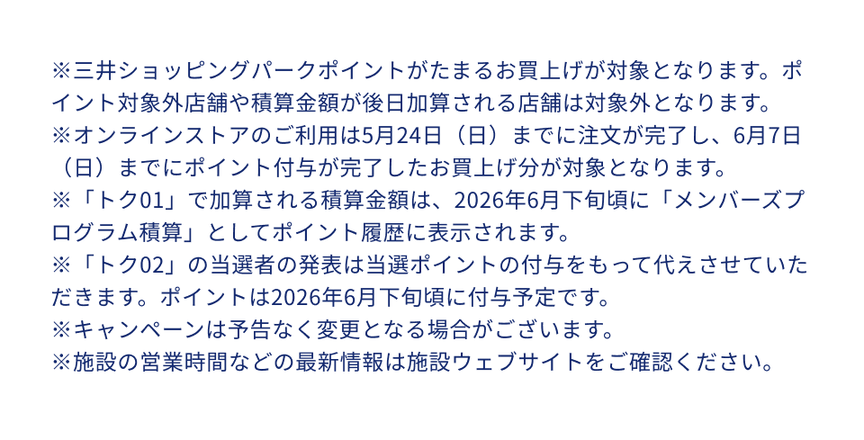 ※三井ショッピングパークポイントがたまるお買上げが対象となります。ポイント対象外店舗や積算金額が後日加算される店舗は対象外となります。※オンラインストアのご利用は5月24日（日）までに注文が完了し、6月7日（日）までにポイント付与が完了したお買上げ分が対象となります。※「トク01」で加算される積算金額は、2026年6月下旬頃に「メンバーズプログラム積算」としてポイント履歴に表示されます。※「トク02」の当選者の発表は当選ポイントの付与をもって代えさせていただきます。ポイントは2026年6月下旬頃に付与予定です。※キャンペーンは予告なく変更となる場合がございます。※施設の営業時間などの最新情報は施設ウェブサイトをご確認ください。