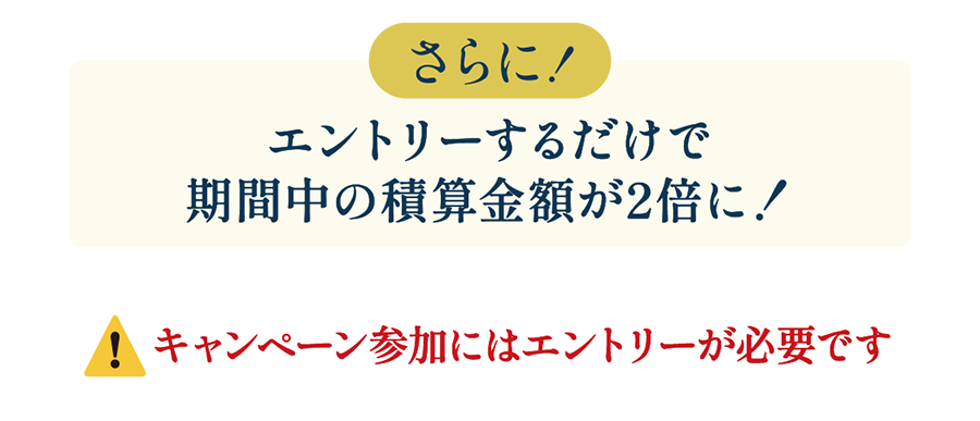 さらに！エントリーするだけで期間中の積算金額が2倍に！キャンペーン参加にはエントリーが必要です