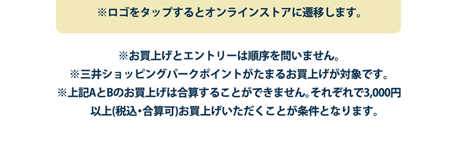 ※ロゴをタップするとオンラインストアに遷移します。※お買上げとエントリーは順序を問いません。※三井ショッピングパークポイントがたまるお買上げが対象です。 ※上記AとBのお買上げは合算することができません。それぞれで3,000円以上(税込・合算可)お買上げいただくことが条件となります。