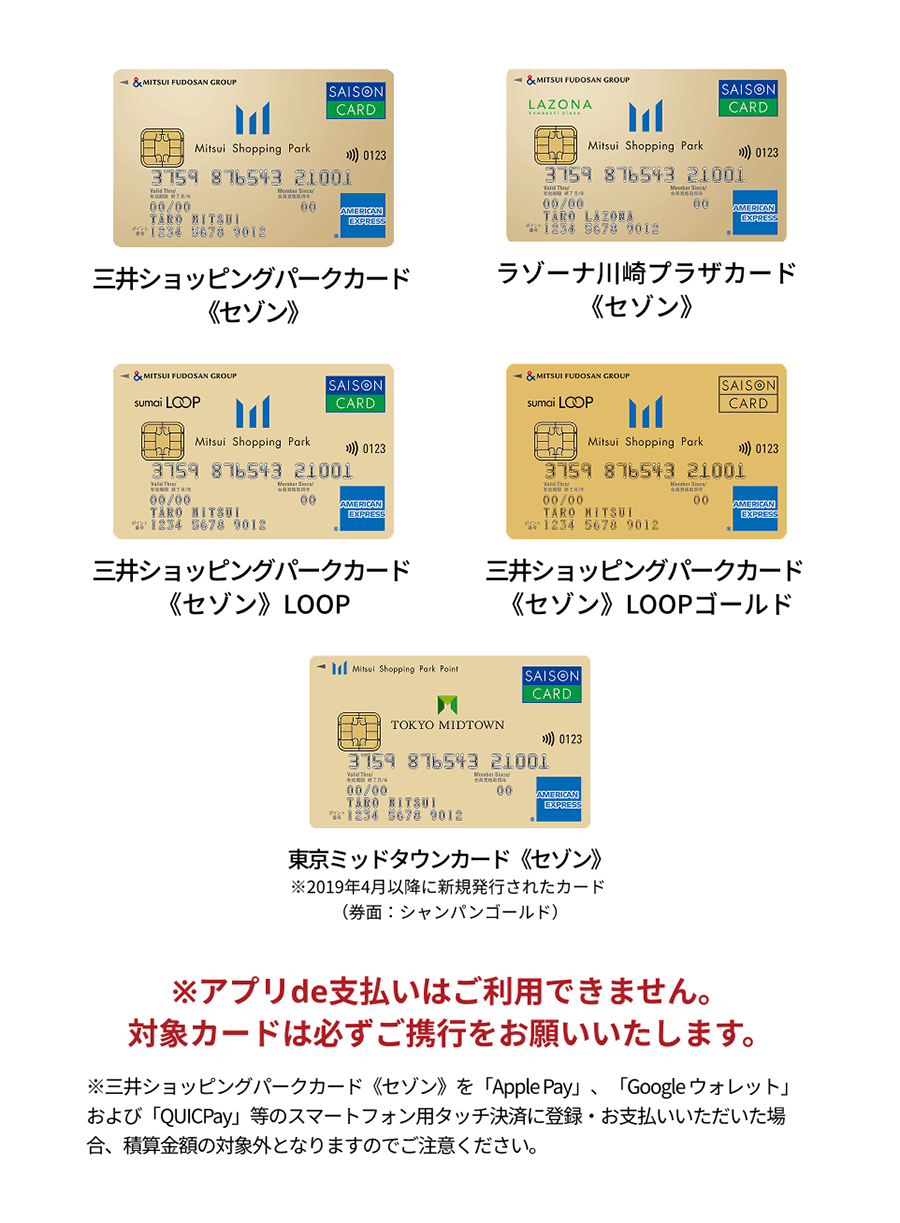 三井ショッピングパークカード《セゾン》 ラゾーナ川崎プラザカード《セゾン》 三井ショッピングパークカード《セゾン》LOOP 三井ショッピングパークカード《セゾン》LOOPゴールド 東京ミッドタウンカード《セゾン》※2019年4月以降に新規発行されたカード（券面：シャンパンゴールド）※アプリde支払いはご利用できません。対象カードは必ずご携行をお願いいたします。※三井ショッピングパークカード《セゾン》を「Apple Pay」、「Google ウォレット」および「QUICPay」等のスマートフォン用タッチ決済に登録・お支払いいただいた場合、積算金額の対象外となりますのでご注意ください。
