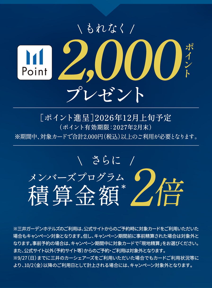 もれなく三井ショッピングパークポイント2,000ポイントプレゼント ［ポイント進呈］2026年12月上旬予定（ポイント有効期限：2027年2月末）※期間中、対象カードで合計2,000円（税込）以上のご利用が必要となります。さらにメンバーズプログラム積算金額2倍　※三井ガーデンホテルズのご利用は、公式サイトからのご予約時に対象カードをご利用いただいた場合もキャンペーン対象となります。但し、キャンペーン期間前に事前精算された場合は対象外となります。事前予約の場合は、キャンペーン期間中に対象カードで「現地精算」をお選びください。また、公式サイト以外（予約サイト等）からのご予約・ご利用は対象外となります。※9/27（日）までに三井のカーシェアーズをご利用いただいた場合でもカードご利用状況等により、10/2（金）以降のご利用日として計上される場合には、キャンペーン対象外となります。