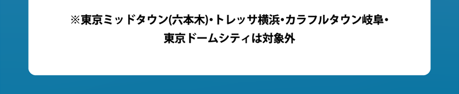 ※東京ミッドタウン(六本木)・トレッサ横浜・カラフルタウン岐阜・東京ドームシティは対象外