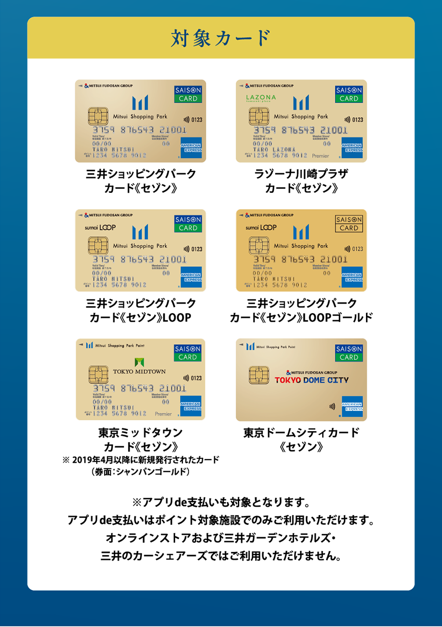 対象カード　三井ショッピングパーク カード《セゾン》 ラゾーナ川崎プラザ カード《セゾン》　三井ショッピングパーク カード《セゾン》LOOP　三井ショッピングパーク カード《セゾン》LOOPゴールド 東京ミッドタウン カード《セゾン》※ 2019年4月以降に新規発行されたカード（券面：シャンパンゴールド）東京ドームシティカード《セゾン》※アプリde支払いも対象となります。アプリde支払いはポイント対象施設でのみご利用いただけます。オンラインストアおよび三井ガーデンホテルズ・三井のカーシェアーズではご利用いただけません。