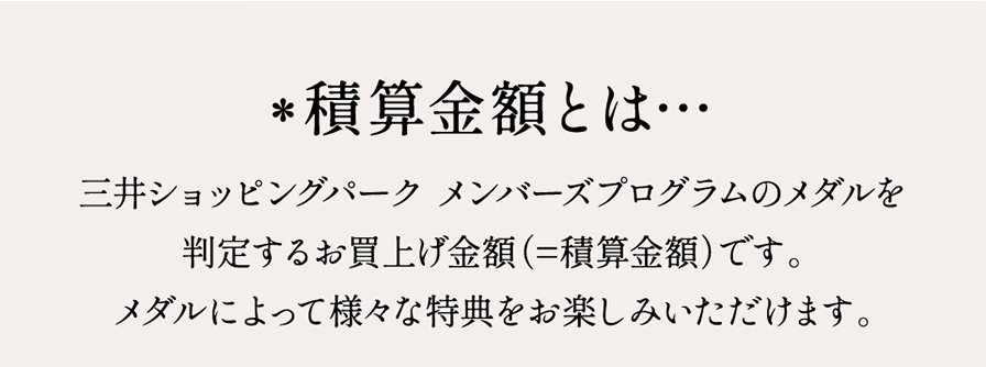 *積算金額とは… 三井ショッピングパーク メンバーズプログラムのメダルを判定するお買上げ金額（=積算金額）です。メダルによって様々な特典をお楽しみいただけます。