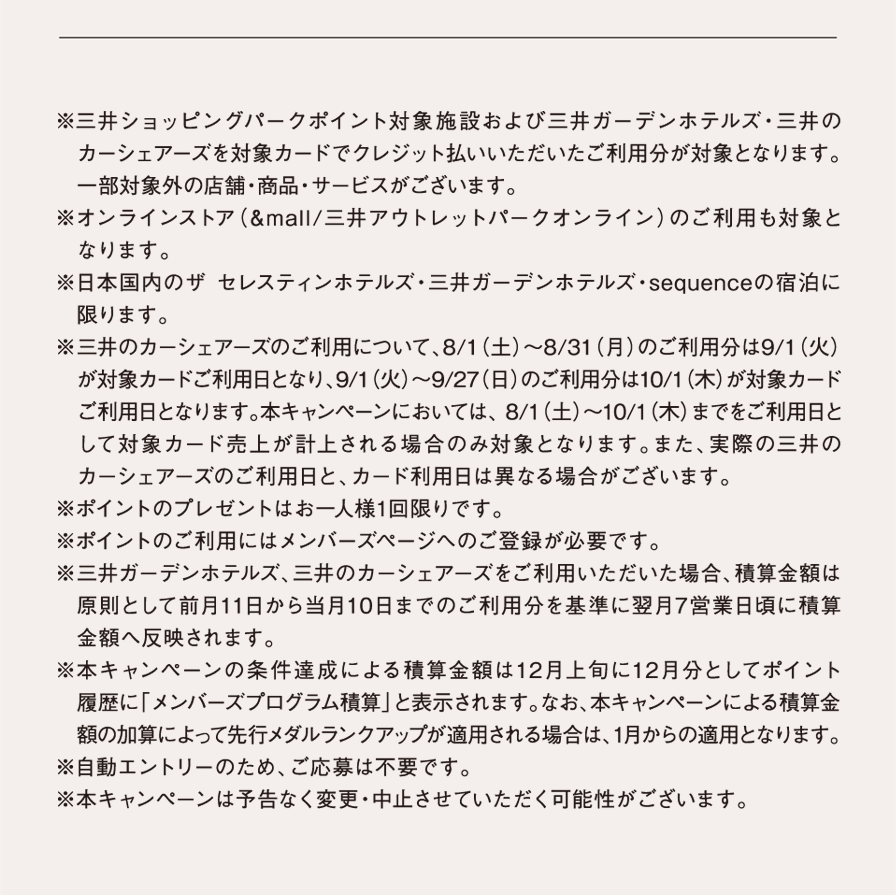 ※三井ショッピングパークポイント対象施設および三井ガーデンホテルズ・三井のカーシェアーズを対象カードでクレジット払いいただいたご利用分が対象となります。一部対象外の店舗・商品・サービスがございます。※オンラインストア（&mall/三井アウトレットパークオンライン）のご利用も対象となります。 ※日本国内のザ セレスティンホテルズ・三井ガーデンホテルズ・sequenceの宿泊に限ります。 ※三井のカーシェアーズのご利用について、8/1（土）～8/31（月）のご利用分は9/1（火）が対象カードご利用日となり、9/1（火）～9/27（日）のご利用分は10/1（木）が対象カードご利用日となります。本キャンペーンにおいては、 8/1（土）～10/1（木）までをご利用日として対象カード売上が計上される場合のみ対象となります。また、実際の三井のカーシェアーズのご利用日と、カード利用日は異なる場合がございます。※ポイントのプレゼントはお一人様1回限りです。※ポイントのご利用にはメンバーズページへのご登録が必要です。※三井ガーデンホテルズ、三井のカーシェアーズをご利用いただいた場合、積算金額は原則として前月11日から当月10日までのご利用分を基準に翌月7営業日頃に積算金額へ反映されます。※本キャンペーンの条件達成による積算金額は12月上旬に12月分としてポイント履歴に「ボーナス積算金額」と表示されます。なお、本キャンペーンによる積算金額の加算によって先行メダルランクアップが適用される場合は、1月からの適用となります。※自動エントリーのため、ご応募は不要です。※本キャンぺーンは予告なく変更・中止させていただく可能性がございます。