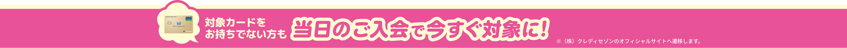 対象カードをお持ちでない方も当日のご入会で今すぐ対象に！