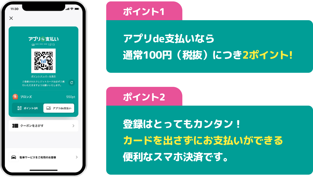 ポイント1 アプリde支払いなら通常100円（税抜）につき2ポイント！ポイント2 登録はとってもカンタン！カードを出さずにお支払いができる便利なスマホ決済です。