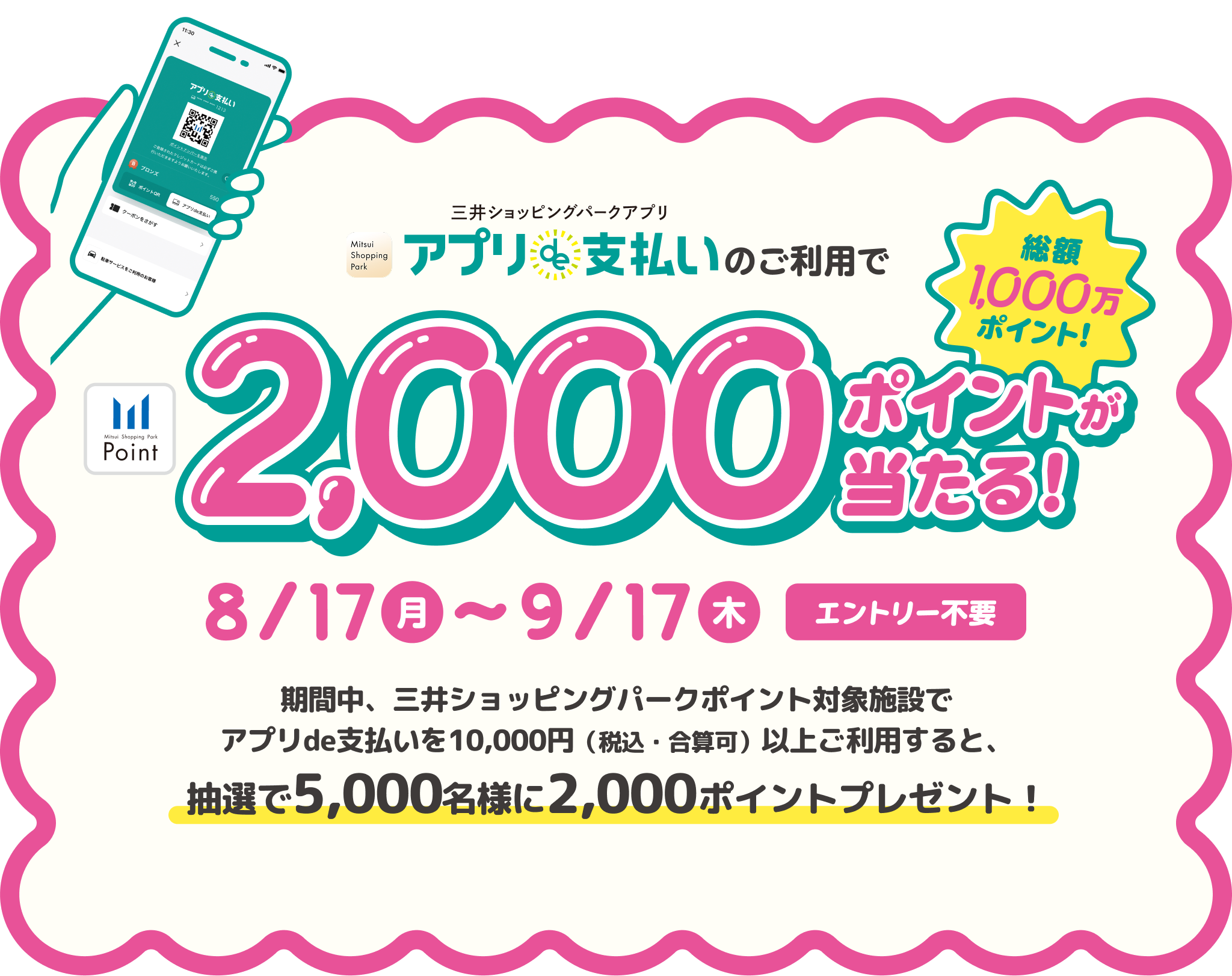 三井ショッピングパークアプリ「アプリde支払い」のご利用で、2,000ポイントが当たる！総額1,000万ポイント！8/17（月）〜9/17（木） エントリー不要 期間中、三井ショッピングパークポイント対象施設でアプリde支払いを10,000円（税込・合算可）以上ご利用すると、抽選で5,000名様に2,000ポイントプレゼント！