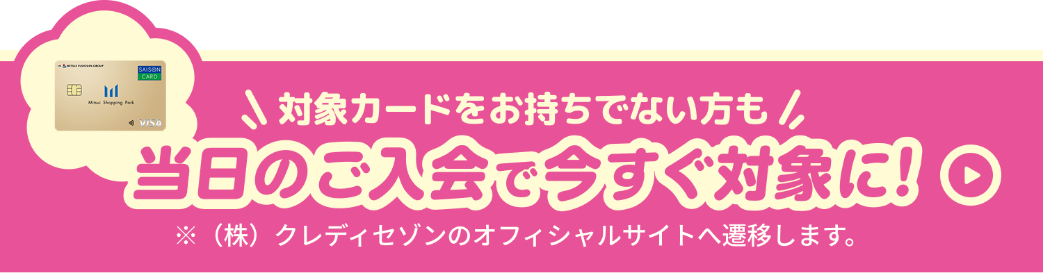 対象カードをお持ちでない方も当日のご入会で今すぐ対象に！株式会社クレディセゾンのオフィシャルサイトへ遷移します。