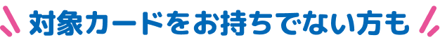 対象カードをお持ちでない方も