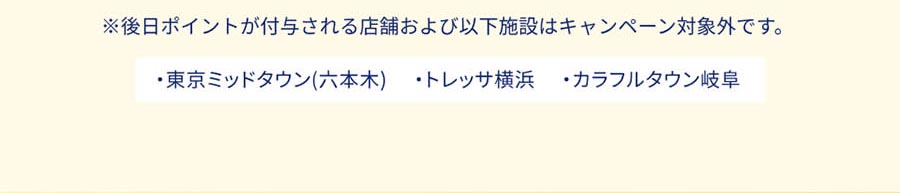 ※後日ポイントが付与される店舗および以下施設はキャンペーン対象外です。 ・東京ミッドタウン(六本木)・トレッサ横浜・カラフルタウン岐阜
