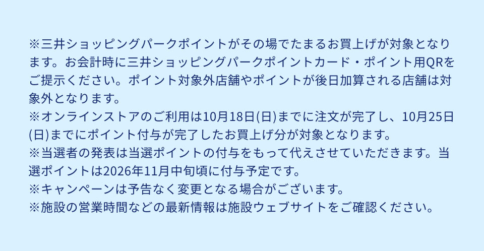 ※三井ショッピングパークポイントがその場でたまるお買上げが対象となります。お会計時に三井ショッピングパークポイントカード・ポイント用QRをご提示ください。ポイント対象外店舗やポイントが後日加算される店舗は対象外となります。※オンラインストアのご利用は10月18日(日)までに注文が完了し、10月25日(日)までにポイント付与が完了したお買上げ分が対象となります。※当選者の発表は当選ポイントの付与をもって代えさせていただきます。当選ポイントは2026年11月中旬頃に付与予定です。※キャンペーンは予告なく変更となる場合がございます。※施設の営業時間などの最新情報は施設ウェブサイトをご確認ください。