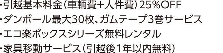 ・引越基本料金（車輌費+人件費）25％OFF・ダンボール最大30枚、ガムテープ3巻サービス・エコ楽ボックスシリーズ無料レンタル・家具移動サービス（引越後1年以内無料）