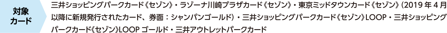 适用卡：三井购物公园卡（Saison）、LAZONA川崎广场卡（Saison）、东京 Midtown 卡（Saison）（2019 年 4 月后发行的新卡，卡面：香槟金）、三井购物公园卡（Saison）LOOP、三井购物公园卡（Saison）LOOP 金卡、三井奥特莱斯购物城卡