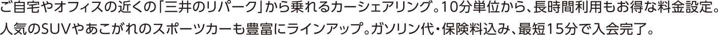 可以在家或办公室附近的“三井的repark”乘坐拼车。以10分钟为单位，长时间使用也很划算。受欢迎的SUV和令人渴望的跑车也有丰富的阵容。包括汽油费和保险费，最短15分钟完成会员资格。