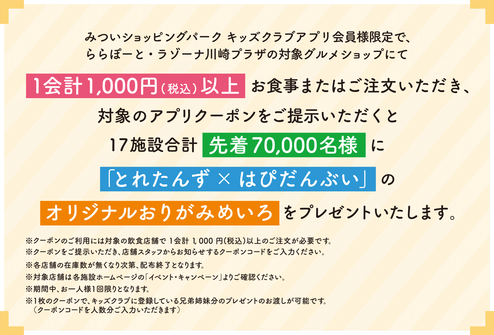 みついショッピングパーク キッズクラブアプリ会員様限定で、ららぽーと・ラゾーナ川崎プラザの対象グルメショップにて1会計1,000円(税込)以上お食事またはご注文いただき、対象のアプリクーポンをご提示いただくと17施設合計先着55,000 名様に「とれたんず×はぴだんぶい」のオリジナルおりがみめいろをプレゼントいたします。