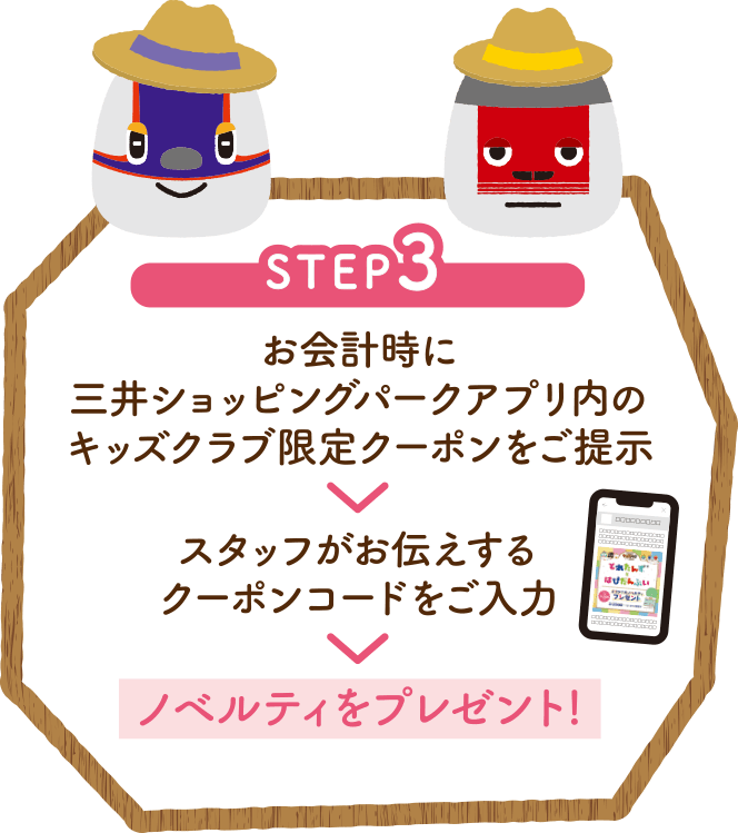 STEP3 お会計時に三井ショッピングパークアプリ内のキッズクラブ限定クーポンをご提示　スタッフがお伝えするクーポンコードをご入力　ノベルティをプレゼント!