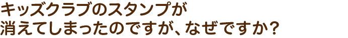 キッズクラブのスタンプが消えてしまったのですが、なぜですか？