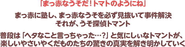 「まっ赤なうそだ！トマトのようにね」まっ赤に塾し、まっ赤なうそを必ず見抜いて事件解決　それが、うそ探偵トマント　普段は「ヘタなこと言っちゃった…？」と気にしぃなトマントが、楽しいやさいやくだものたちの驚きの真実を解き明かしていく