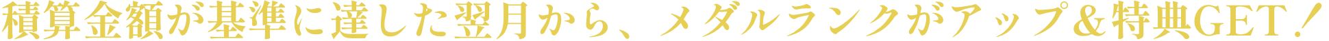 積算金額が基準に達した翌月から、メダルランクがアップ＆特典GET！