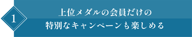 1 上位メダルの会員だけの特別なキャンペーンも楽しめる