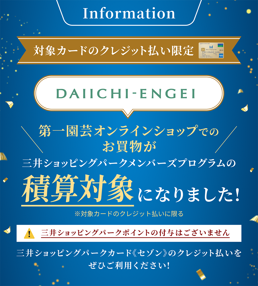 Information 対象カードのクレジット払い限定 第一園芸オンラインショップでのお買物が三井ショッピングパークメンバーズプログラムの積算対象になりました!※対象カードのクレジット払いに限る 三井ショッピングパークポイントの付与はございません 三井ショッピングパークカード《セゾン》のクレジット払いをぜひご利用ください!