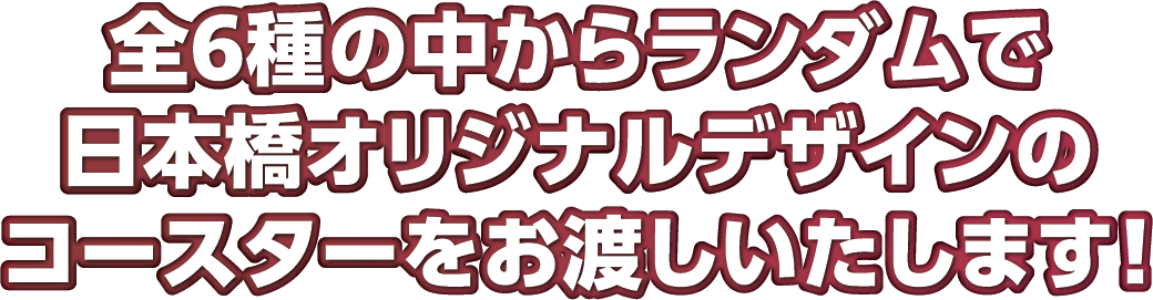 全6種の中からランダムで日本橋オリジナルデザインのコースターをお渡しいたします！