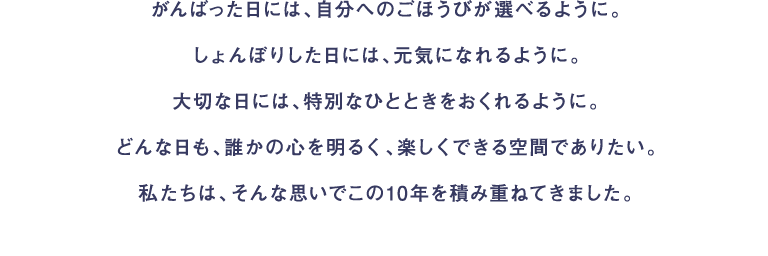 がんばった日には、自分へのごほうびが選べるように。しょんぼりした日には、元気になれるように。大切な日には、特別なひとときをおくれるように。どんな日も、誰かの心を明るく、楽しくできる空間でありたい。私たちは、そんな思いでこの10年を積み重ねてきました。