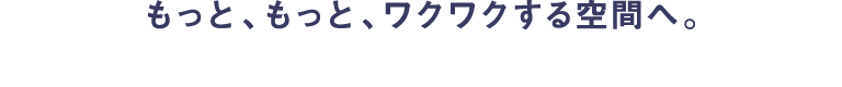 もっと、もっと、ワクワクする空間へ。