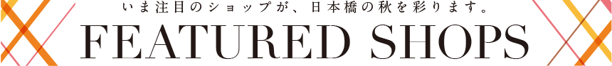 いま注目のショップが、日本橋の秋を彩ります。 FEATURED SHOPS
