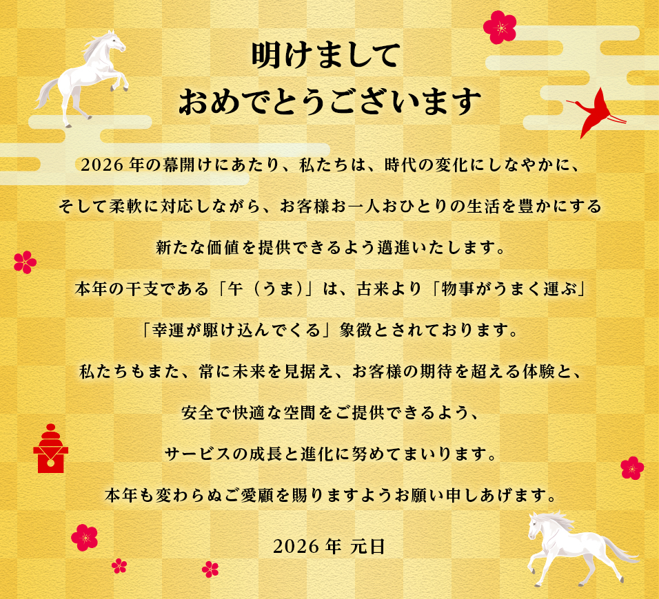 明けましておめでとうございます　2026年の幕開けにあたり、私たちは、時代の変化にしなやかに、そして柔軟に対応しながら、お客様お一人おひとりの生活を豊かにする新たな価値を提供できるよう邁進いたします。本年の干支である「午（うま）」は、古来より「物事がうまく運ぶ」「幸運が駆け込んでくる」象徴とされております。私たちもまた、常に未来を見据え、お客様の期待を超える体験と、安全で快適な空間をご提供できるよう、サービスの成長と進化に努めてまいります。本年も変わらぬご愛顧を賜りますようお願い申しあげます。　2026年　元日