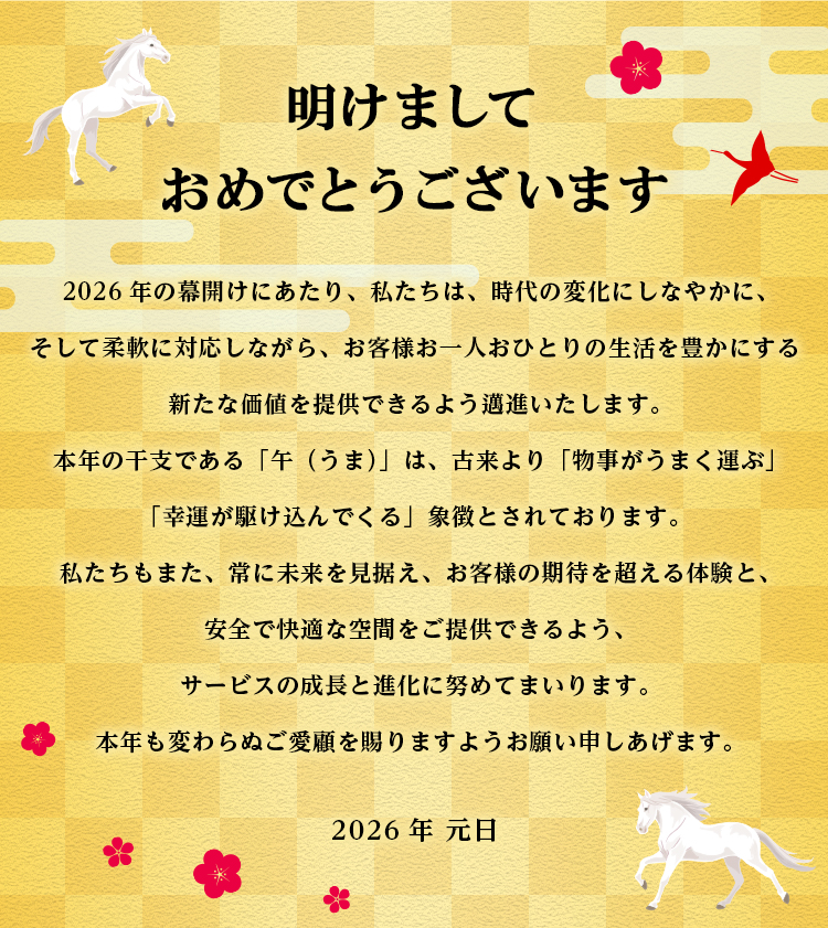 明けましておめでとうございます　2026年の幕開けにあたり、私たちは、時代の変化にしなやかに、そして柔軟に対応しながら、お客様お一人おひとりの生活を豊かにする新たな価値を提供できるよう邁進いたします。本年の干支である「午（うま）」は、古来より「物事がうまく運ぶ」「幸運が駆け込んでくる」象徴とされております。私たちもまた、常に未来を見据え、お客様の期待を超える体験と、安全で快適な空間をご提供できるよう、サービスの成長と進化に努めてまいります。本年も変わらぬご愛顧を賜りますようお願い申しあげます。　2026年　元日
