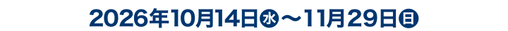 2026年10月14日（水） 〜11月29日（日）